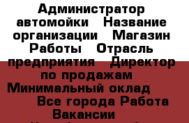 Администратор автомойки › Название организации ­ Магазин Работы › Отрасль предприятия ­ Директор по продажам › Минимальный оклад ­ 25 000 - Все города Работа » Вакансии   . Челябинская обл.,Еманжелинск г.